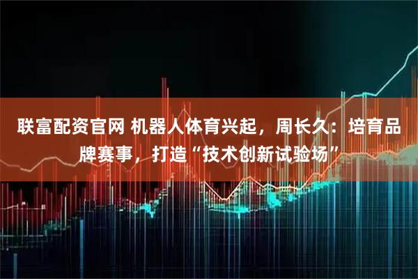 联富配资官网 机器人体育兴起，周长久：培育品牌赛事，打造“技术创新试验场”
