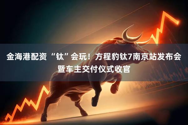 金海港配资 “钛”会玩！方程豹钛7南京站发布会暨车主交付仪式收官