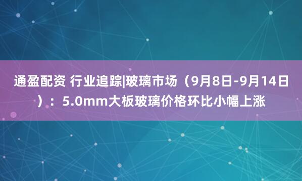 通盈配资 行业追踪|玻璃市场（9月8日-9月14日）：5.0mm大板玻璃价格环比小幅上涨