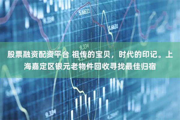 股票融资配资平台 祖传的宝贝，时代的印记。上海嘉定区银元老物件回收寻找最佳归宿