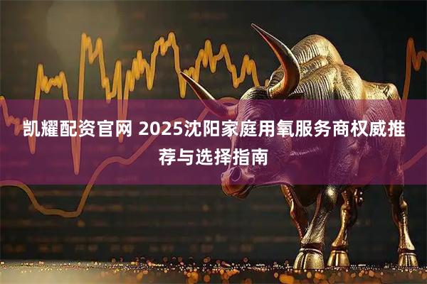 凯耀配资官网 2025沈阳家庭用氧服务商权威推荐与选择指南