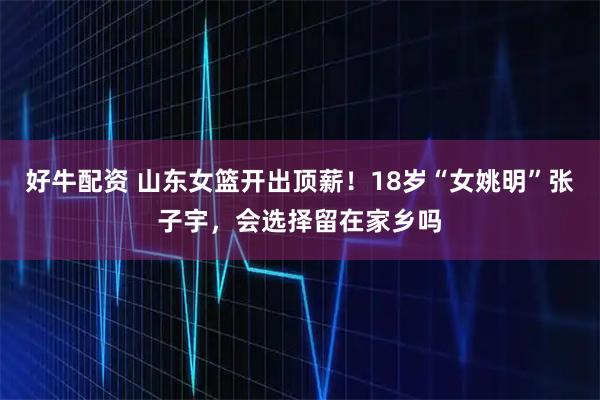 好牛配资 山东女篮开出顶薪！18岁“女姚明”张子宇，会选择留在家乡吗