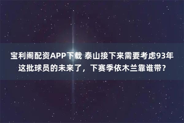 宝利阁配资APP下载 泰山接下来需要考虑93年这批球员的未来了，下赛季依木兰靠谁带？