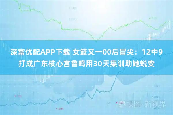 深富优配APP下载 女篮又一00后冒尖：12中9打成广东核心宫鲁鸣用30天集训助她蜕变