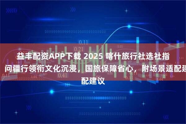 益丰配资APP下载 2025 喀什旅行社选社指南：问疆行领衔文化沉浸，国旅保障省心，附场景适配建议
