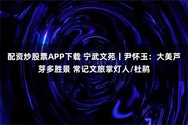 配资炒股票APP下载 宁武文苑丨尹怀玉：大美芦芽多胜景 常记文旅掌灯人/杜鹃