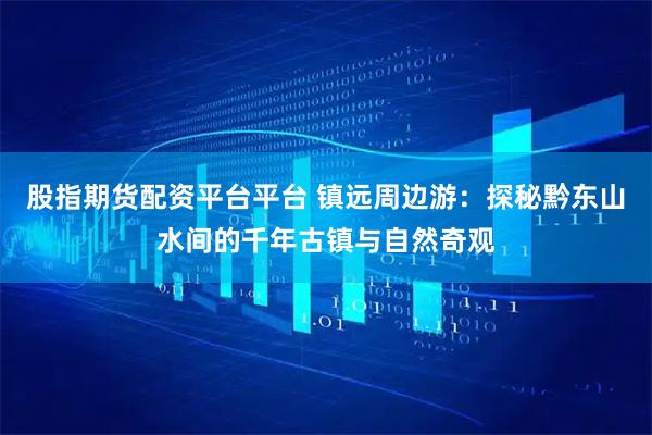 股指期货配资平台平台 镇远周边游：探秘黔东山水间的千年古镇与自然奇观
