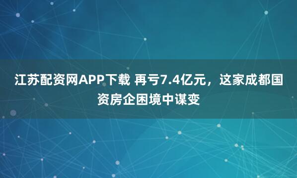 江苏配资网APP下载 再亏7.4亿元，这家成都国资房企困境中谋变