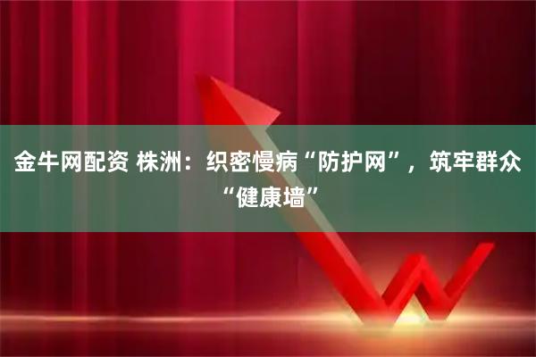 金牛网配资 株洲：织密慢病“防护网”，筑牢群众“健康墙”