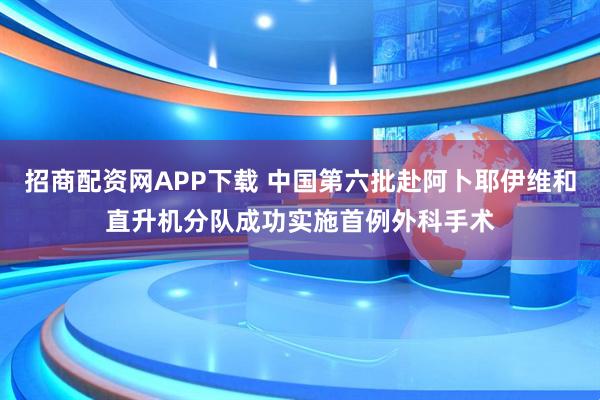 招商配资网APP下载 中国第六批赴阿卜耶伊维和直升机分队成功实施首例外科手术