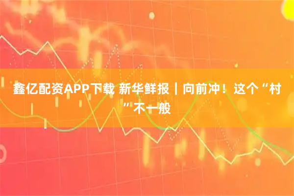 鑫亿配资APP下载 新华鲜报｜向前冲！这个“村”不一般