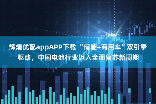 辉煌优配appAPP下载 “储能+商用车”双引擎驱动，中国电池行业迈入全面复苏新周期