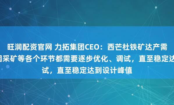 旺润配资官网 力拓集团CEO：西芒杜铁矿达产需2.5年后，因采矿等各个环节都需要逐步优化、调试，直至稳定达到设计峰值