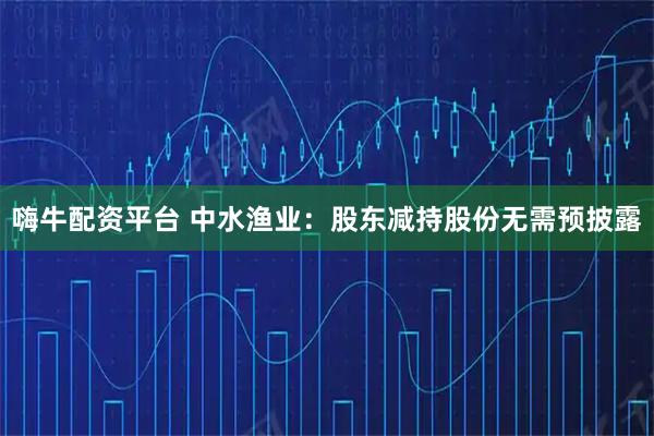 嗨牛配资平台 中水渔业：股东减持股份无需预披露