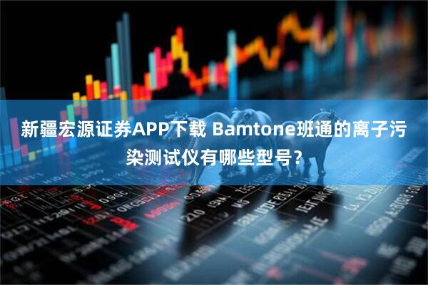 新疆宏源证券APP下载 Bamtone班通的离子污染测试仪有哪些型号？