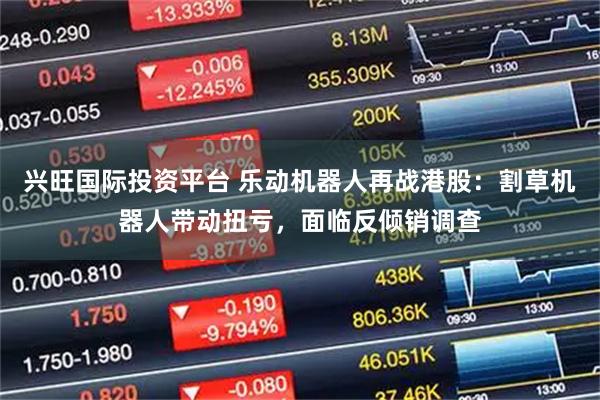 兴旺国际投资平台 乐动机器人再战港股：割草机器人带动扭亏，面临反倾销调查