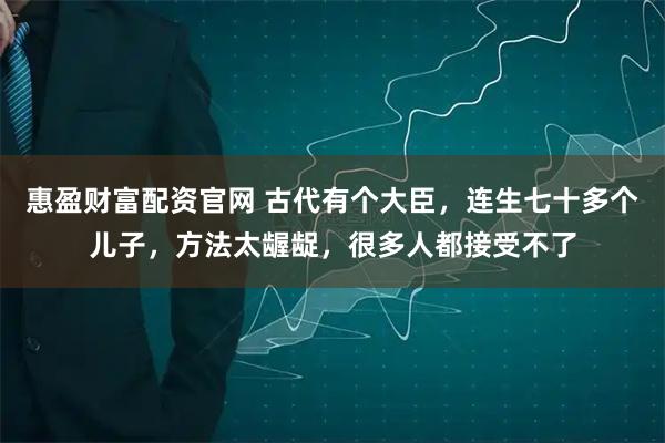 惠盈财富配资官网 古代有个大臣，连生七十多个儿子，方法太龌龊，很多人都接受不了