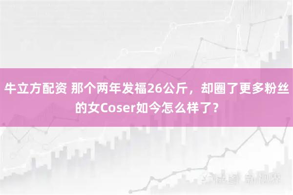 牛立方配资 那个两年发福26公斤，却圈了更多粉丝的女Coser如今怎么样了？