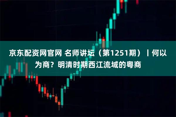 京东配资网官网 名师讲坛（第1251期）丨何以为商？明清时期西江流域的粤商