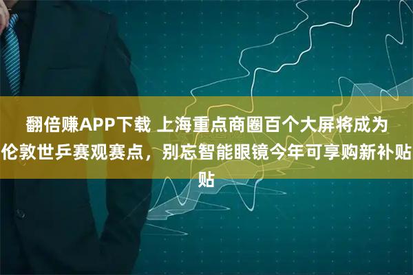 翻倍赚APP下载 上海重点商圈百个大屏将成为伦敦世乒赛观赛点，别忘智能眼镜今年可享购新补贴