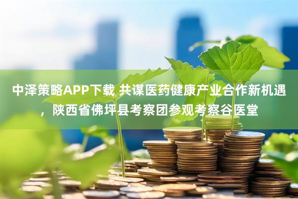 中泽策略APP下载 共谋医药健康产业合作新机遇，陕西省佛坪县考察团参观考察谷医堂