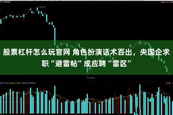 股票杠杆怎么玩官网 角色扮演话术百出，央国企求职“避雷帖”成应聘“雷区”