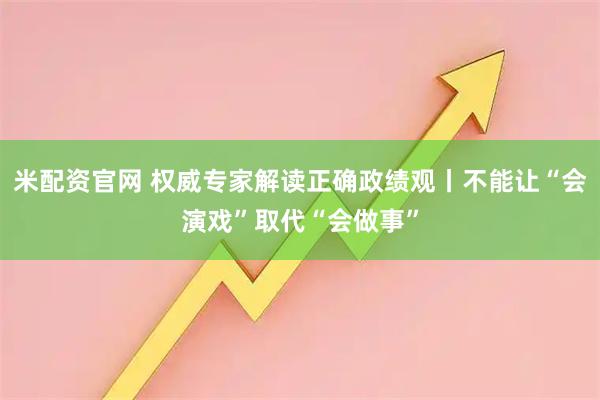 米配资官网 权威专家解读正确政绩观丨不能让“会演戏”取代“会做事”
