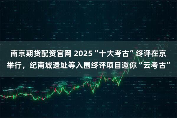 南京期货配资官网 2025“十大考古”终评在京举行，纪南城遗址等入围终评项目邀你“云考古”