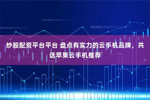 炒股配资平台平台 盘点有实力的云手机品牌，共话苹果云手机推荐