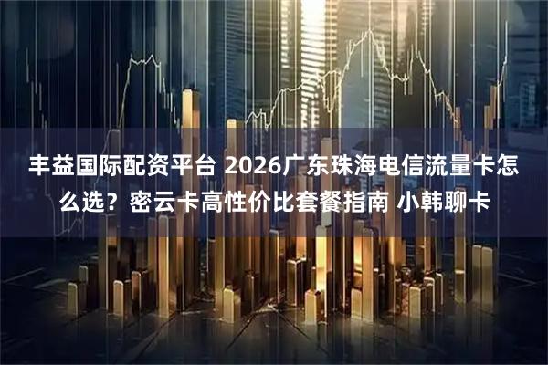 丰益国际配资平台 2026广东珠海电信流量卡怎么选？密云卡高性价比套餐指南 小韩聊卡