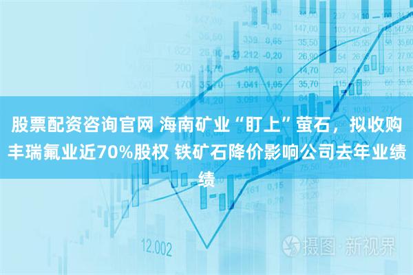 股票配资咨询官网 海南矿业“盯上”萤石，拟收购丰瑞氟业近70%股权 铁矿石降价影响公司去年业绩