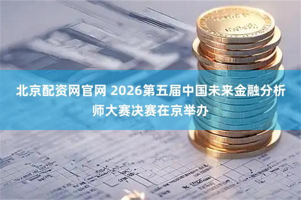 北京配资网官网 2026第五届中国未来金融分析师大赛决赛在京举办