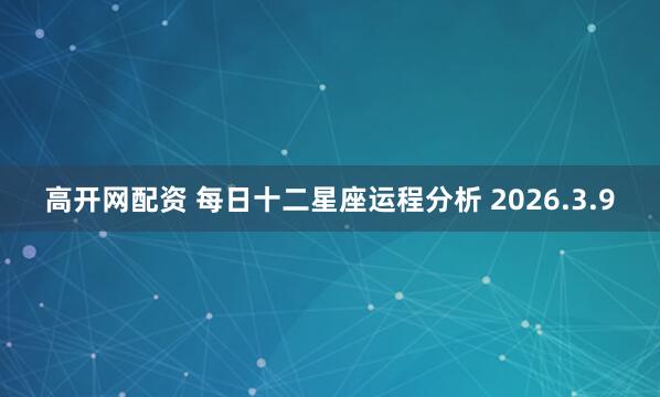 高开网配资 每日十二星座运程分析 2026.3.9