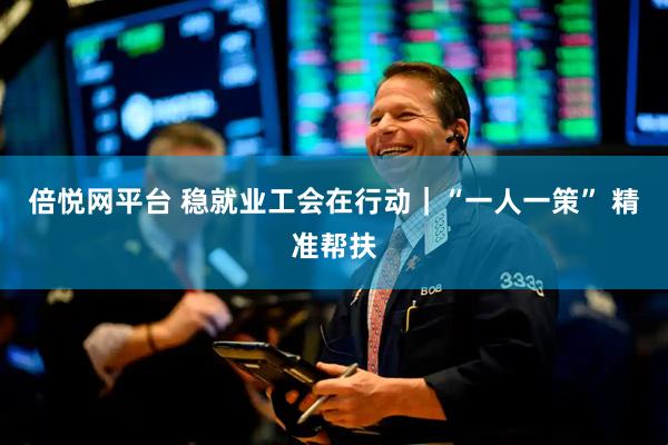 倍悦网平台 稳就业工会在行动｜“一人一策” 精准帮扶