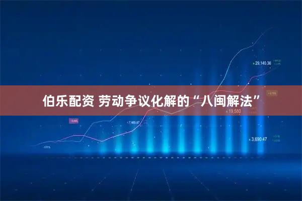 伯乐配资 劳动争议化解的“八闽解法”