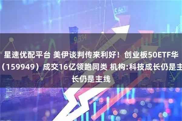 星速优配平台 美伊谈判传来利好！创业板50ETF华安（159949）成交16亿领跑同类 机构:科技成长仍是主线