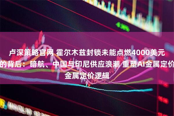 卢深策略官网 霍尔木兹封锁未能点燃4000美元铝价的背后:暗航、中国与印尼供应浪潮 重塑AI金属定价逻辑
