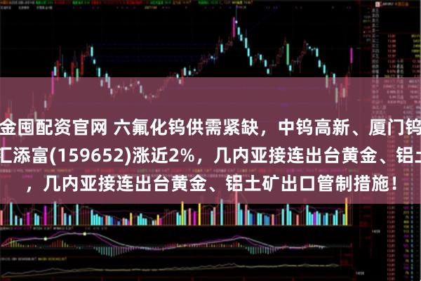 金囤配资官网 六氟化钨供需紧缺，中钨高新、厦门钨业大涨！有色ETF汇添富(159652)涨近2%，几内亚接连出台黄金、铝土矿出口管制措施！