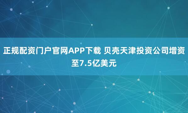 正规配资门户官网APP下载 贝壳天津投资公司增资至7.5亿美元